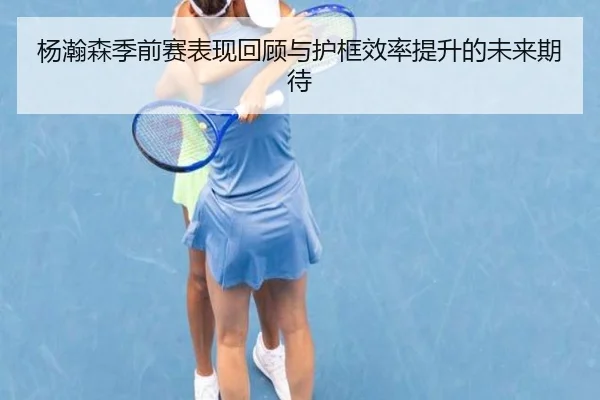 杨瀚森季前赛表现回顾与护框效率提升的未来期待
